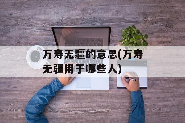 万寿无疆的意思(万寿无疆用于哪些人)-第1张图片-