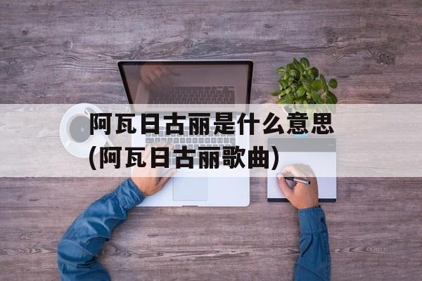 阿瓦日古丽是什么意思(阿瓦日古丽歌曲)-第1张图片-