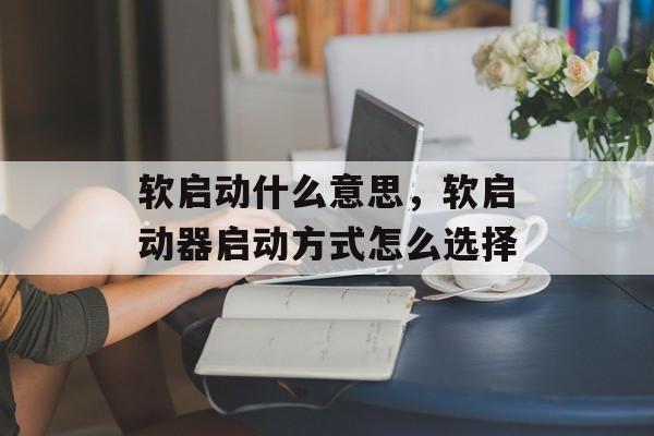 软启动什么意思，软启动器启动方式怎么选择-第1张图片-