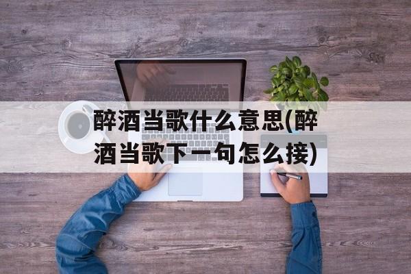 醉酒当歌什么意思(醉酒当歌下一句怎么接)-第1张图片-