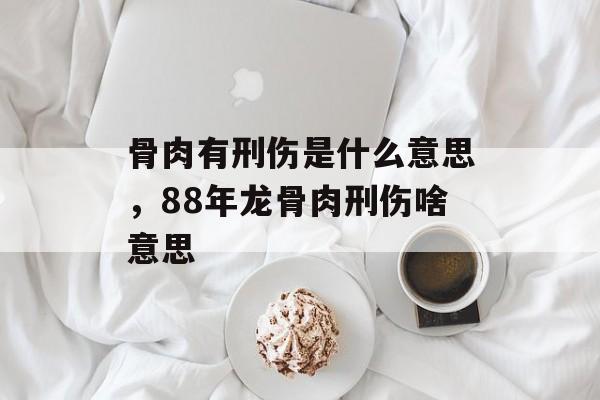 骨肉有刑伤是什么意思，88年龙骨肉刑伤啥意思-第1张图片-
