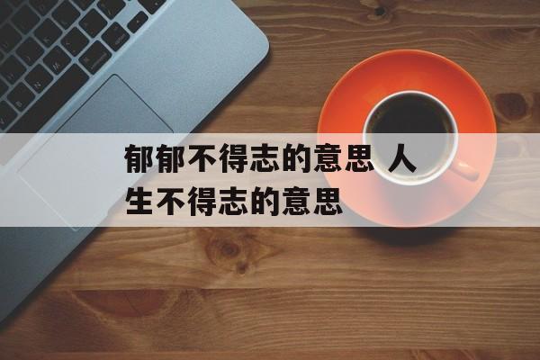 郁郁不得志的意思 人生不得志的意思-第1张图片-