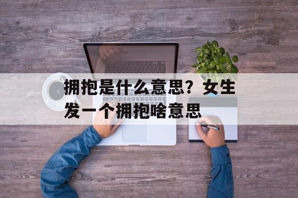 拥抱是什么意思？女生发一个拥抱啥意思-第1张图片-