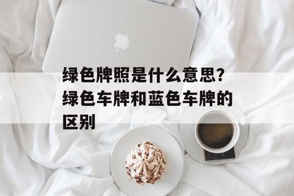 绿色牌照是什么意思？绿色车牌和蓝色车牌的区别-第1张图片-
