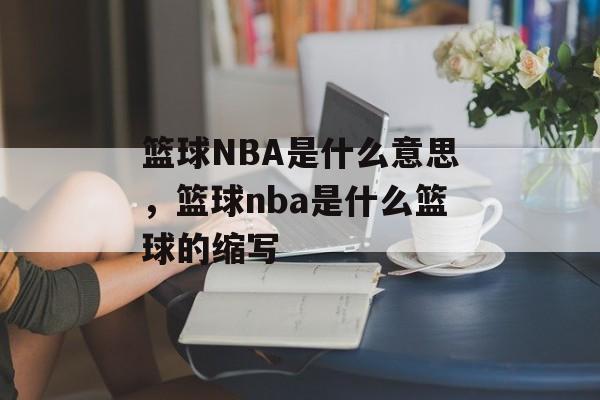 篮球NBA是什么意思，篮球nba是什么篮球的缩写-第1张图片-