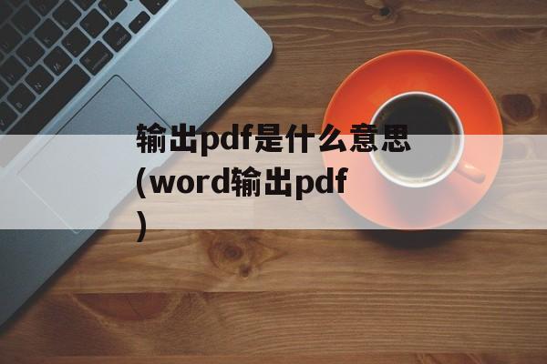 输出pdf是什么意思(word输出pdf)-第1张图片-