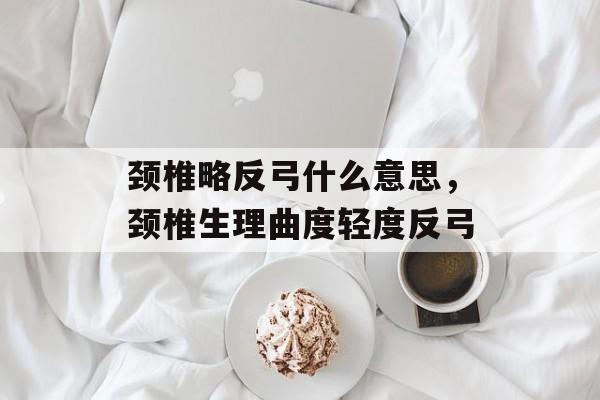颈椎略反弓什么意思，颈椎生理曲度轻度反弓-第1张图片-