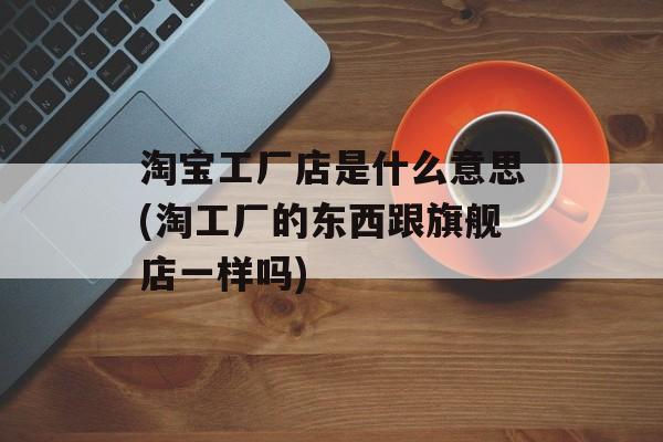 淘宝工厂店是什么意思(淘工厂的东西跟旗舰店一样吗)-第1张图片-