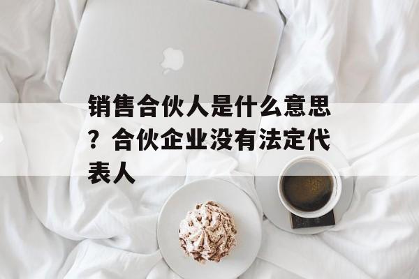 销售合伙人是什么意思？合伙企业没有法定代表人-第1张图片-