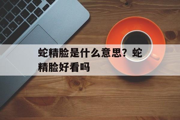 蛇精脸是什么意思？蛇精脸好看吗-第1张图片-