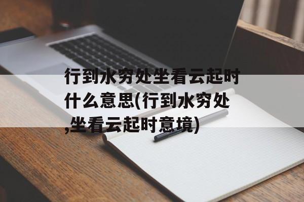 行到水穷处坐看云起时什么意思(行到水穷处,坐看云起时意境)-第1张图片-
