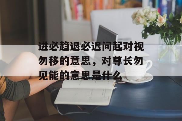 进必趋退必迟问起对视勿移的意思，对尊长勿见能的意思是什么-第1张图片-