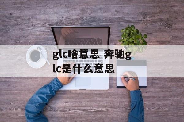 glc啥意思 奔驰glc是什么意思-第1张图片-