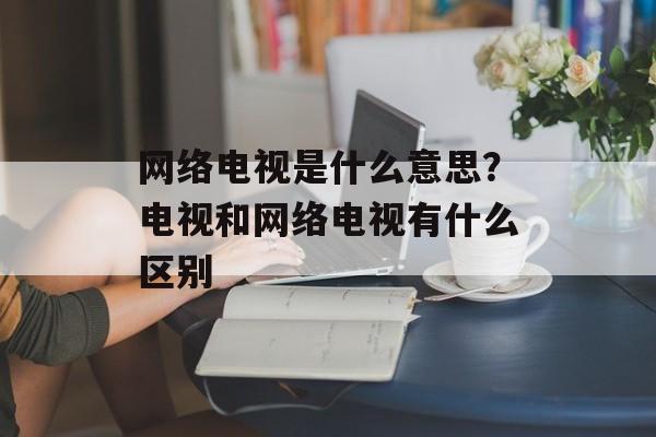 网络电视是什么意思？电视和网络电视有什么区别-第1张图片-