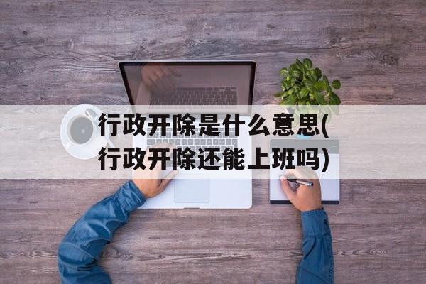 行政开除是什么意思(行政开除还能上班吗)-第1张图片-