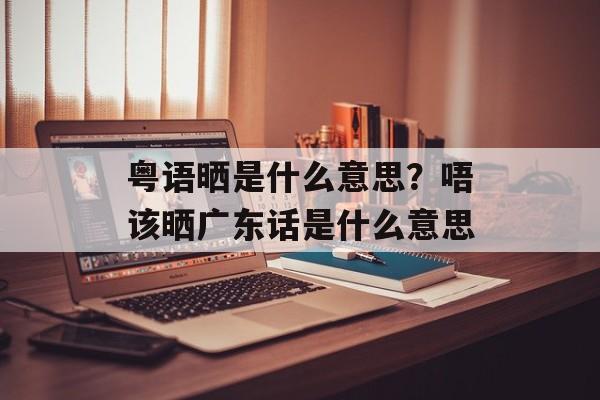 粤语晒是什么意思？唔该晒广东话是什么意思-第1张图片-