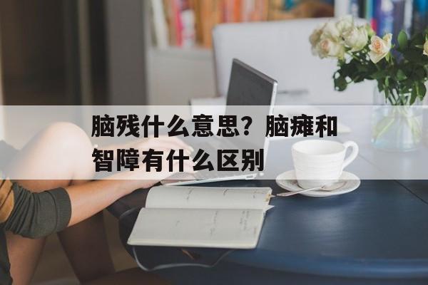 脑残什么意思？脑瘫和智障有什么区别-第1张图片-