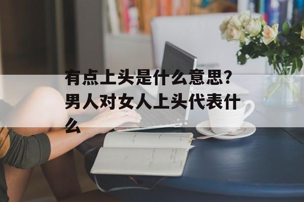 有点上头是什么意思？男人对女人上头代表什么-第1张图片-