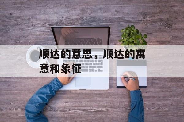 顺达的意思，顺达的寓意和象征-第1张图片-