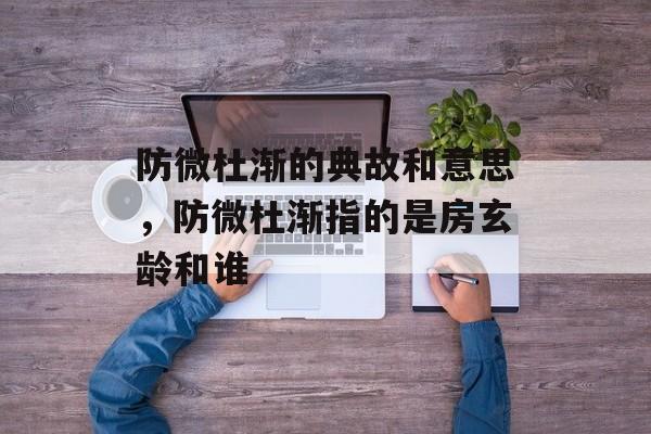 防微杜渐的典故和意思，防微杜渐指的是房玄龄和谁-第1张图片-