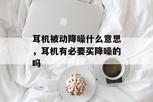 耳机被动降噪什么意思，耳机有必要买降噪的吗-第1张图片-