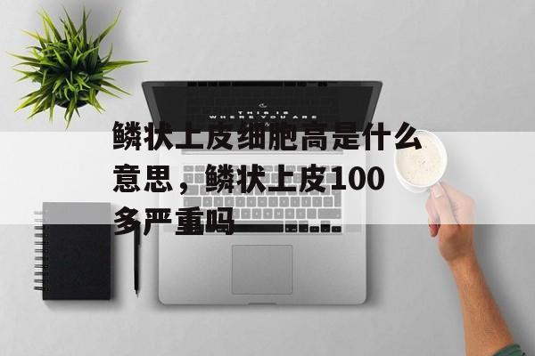 鳞状上皮细胞高是什么意思，鳞状上皮100多严重吗-第1张图片-