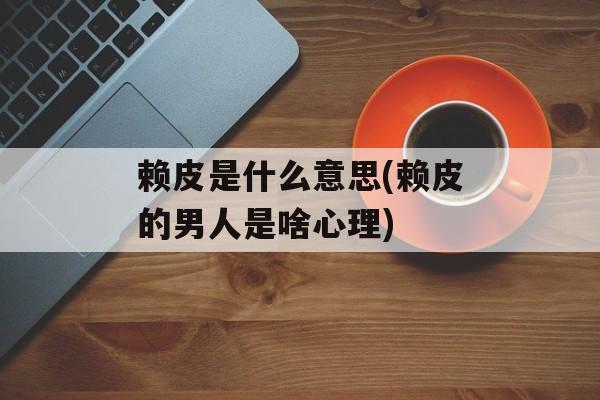 赖皮是什么意思(赖皮的男人是啥心理)-第1张图片-