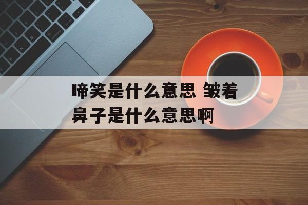 啼笑是什么意思 皱着鼻子是什么意思啊-第1张图片-