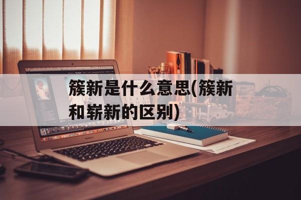 簇新是什么意思(簇新和崭新的区别)-第1张图片-