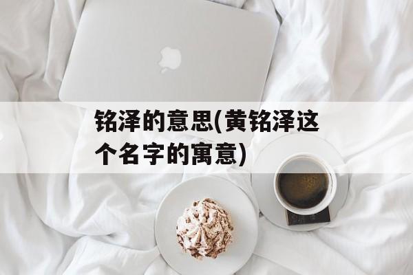 铭泽的意思(黄铭泽这个名字的寓意)-第1张图片-