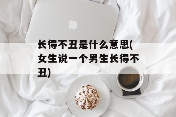 长得不丑是什么意思(女生说一个男生长得不丑)-第1张图片-