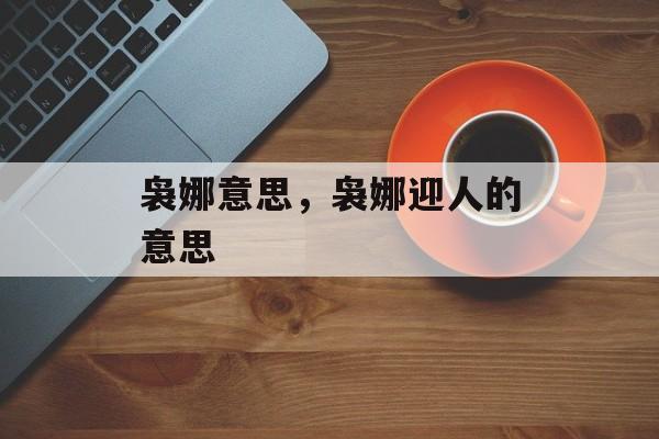 袅娜意思，袅娜迎人的意思-第1张图片-