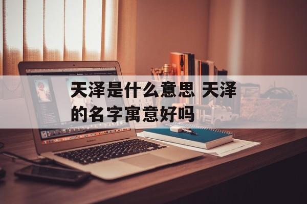天泽是什么意思 天泽的名字寓意好吗-第1张图片-