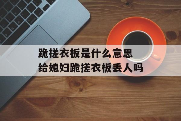 跪搓衣板是什么意思 给媳妇跪搓衣板丢人吗-第1张图片-