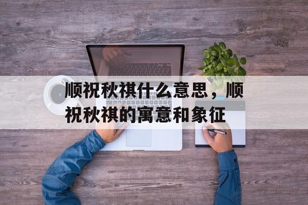 顺祝秋祺什么意思，顺祝秋祺的寓意和象征-第1张图片-
