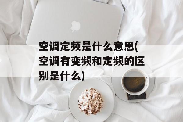空调定频是什么意思(空调有变频和定频的区别是什么)-第1张图片-