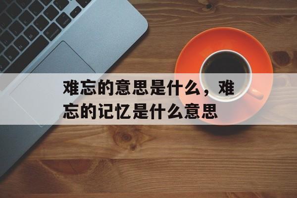 难忘的意思是什么，难忘的记忆是什么意思-第1张图片-