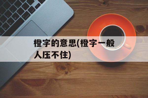 橙字的意思(橙字一般人压不住)-第1张图片-