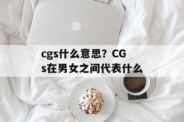 cgs什么意思？CGs在男女之间代表什么-第1张图片-