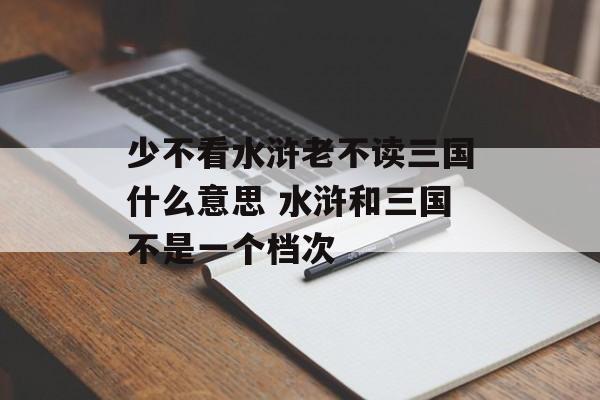 少不看水浒老不读三国什么意思 水浒和三国不是一个档次-第1张图片-
