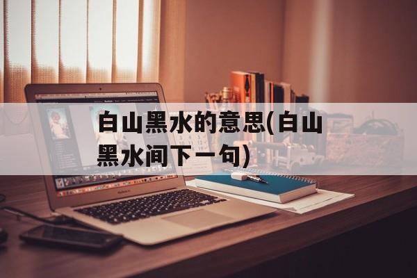 白山黑水的意思(白山黑水间下一句)-第1张图片-