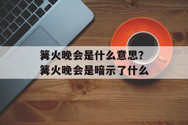 篝火晚会是什么意思？篝火晚会是暗示了什么-第1张图片-
