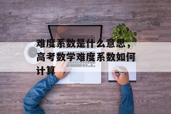 难度系数是什么意思，高考数学难度系数如何计算-第1张图片-