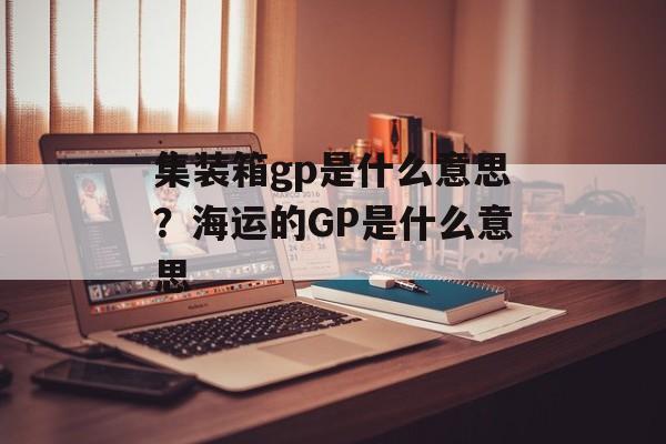 集装箱gp是什么意思？海运的GP是什么意思-第1张图片-