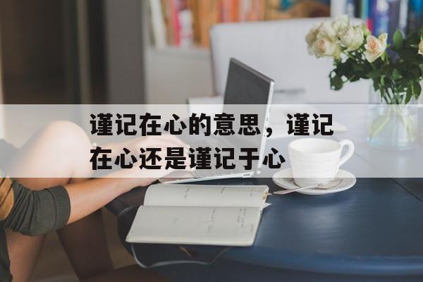 谨记在心的意思，谨记在心还是谨记于心-第1张图片-