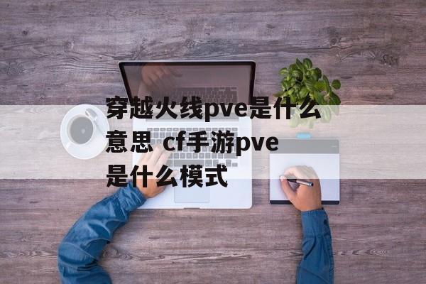 穿越火线pve是什么意思 cf手游pve是什么模式-第1张图片-