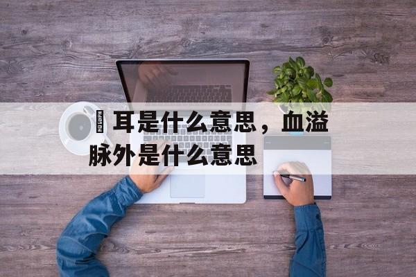 聤耳是什么意思，血溢脉外是什么意思-第1张图片-