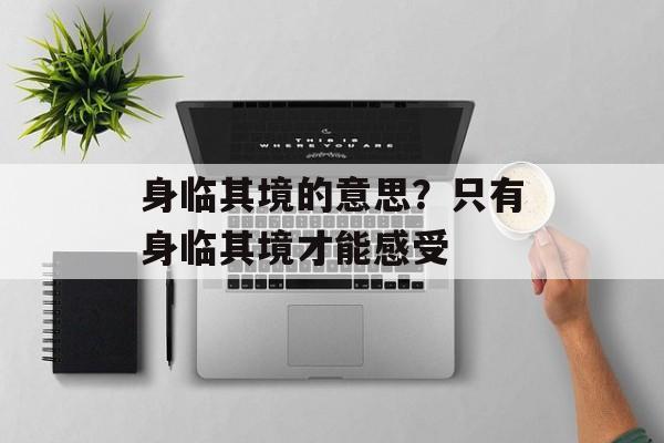 身临其境的意思？只有身临其境才能感受-第1张图片-