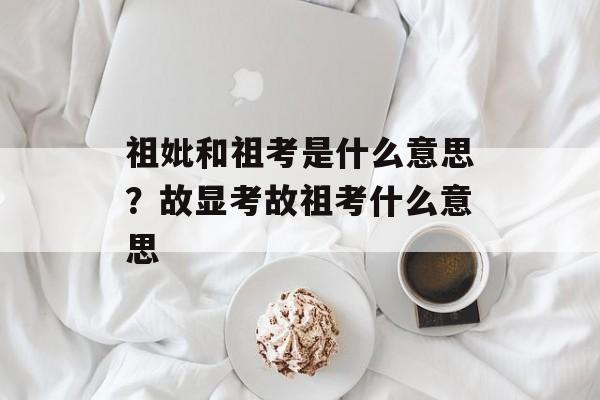 祖妣和祖考是什么意思？故显考故祖考什么意思-第1张图片-