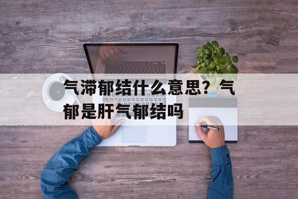 气滞郁结什么意思？气郁是肝气郁结吗-第1张图片-